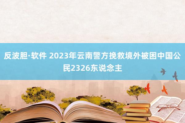 反波胆·软件 2023年云南警方挽救境外被困中国公民2326东说念主