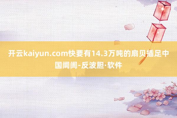 开云kaiyun.com快要有14.3万吨的扇贝插足中国阛阓-反波胆·软件