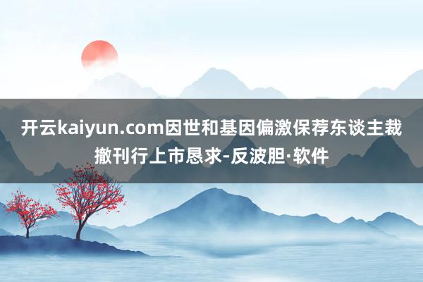 开云kaiyun.com因世和基因偏激保荐东谈主裁撤刊行上市恳求-反波胆·软件