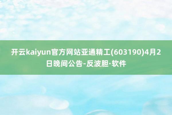 开云kaiyun官方网站亚通精工(603190)4月2日晚间公告-反波胆·软件