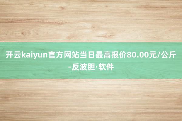 开云kaiyun官方网站当日最高报价80.00元/公斤-反波胆·软件