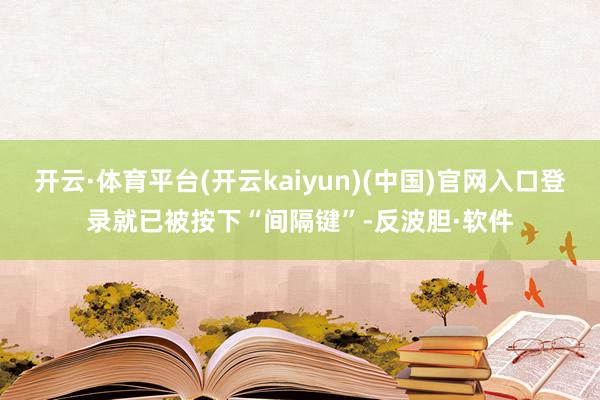 开云·体育平台(开云kaiyun)(中国)官网入口登录就已被按下“间隔键”-反波胆·软件