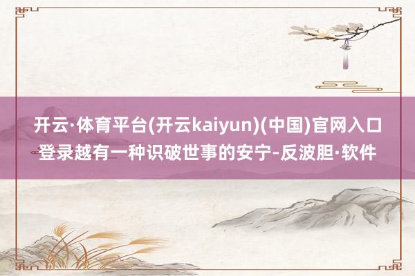 开云·体育平台(开云kaiyun)(中国)官网入口登录越有一种识破世事的安宁-反波胆·软件