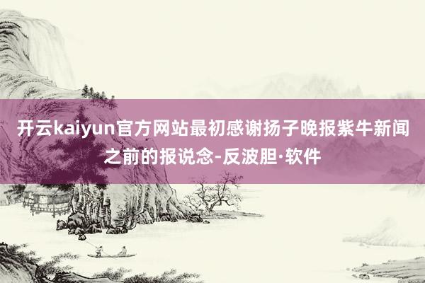 开云kaiyun官方网站最初感谢扬子晚报紫牛新闻之前的报说念-反波胆·软件