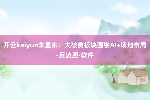 开云kaiyun朱显东:大破费板块围绕AI+场地布局-反波胆·软件