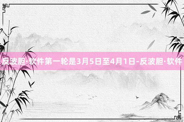 反波胆·软件第一轮是3月5日至4月1日-反波胆·软件