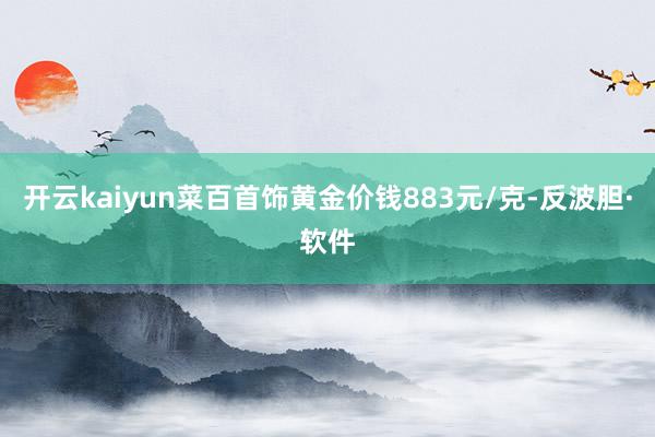 开云kaiyun菜百首饰黄金价钱883元/克-反波胆·软件