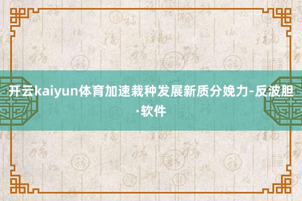 开云kaiyun体育加速栽种发展新质分娩力-反波胆·软件