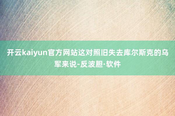 开云kaiyun官方网站这对照旧失去库尔斯克的乌军来说-反波胆·软件