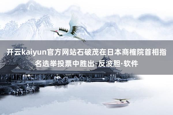 开云kaiyun官方网站石破茂在日本商榷院首相指名选举投票中胜出-反波胆·软件
