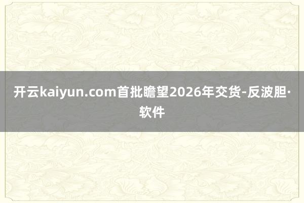 开云kaiyun.com首批瞻望2026年交货-反波胆·软件