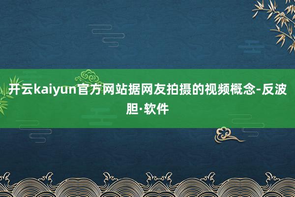 开云kaiyun官方网站据网友拍摄的视频概念-反波胆·软件