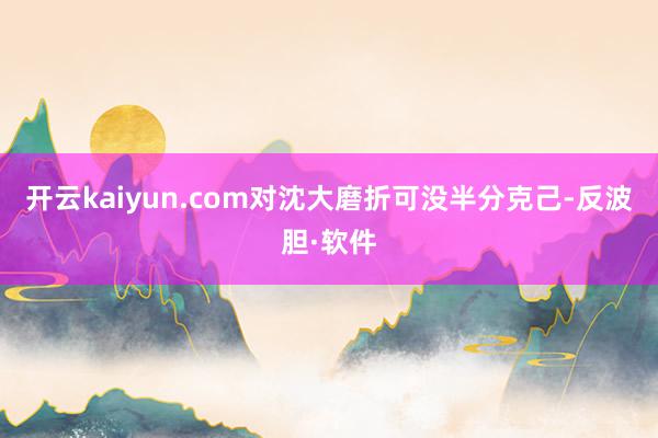 开云kaiyun.com对沈大磨折可没半分克己-反波胆·软件