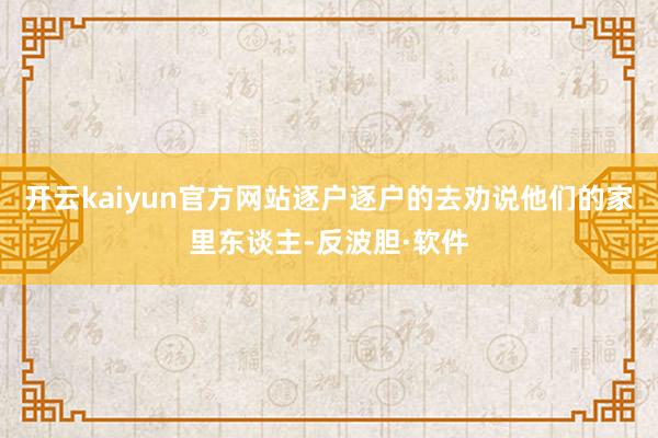 开云kaiyun官方网站逐户逐户的去劝说他们的家里东谈主-反波胆·软件