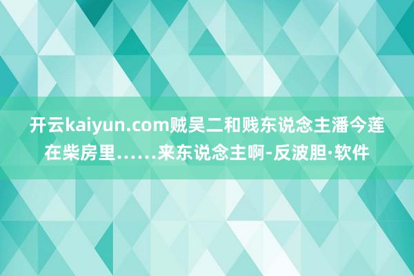 开云kaiyun.com贼吴二和贱东说念主潘今莲在柴房里……来东说念主啊-反波胆·软件
