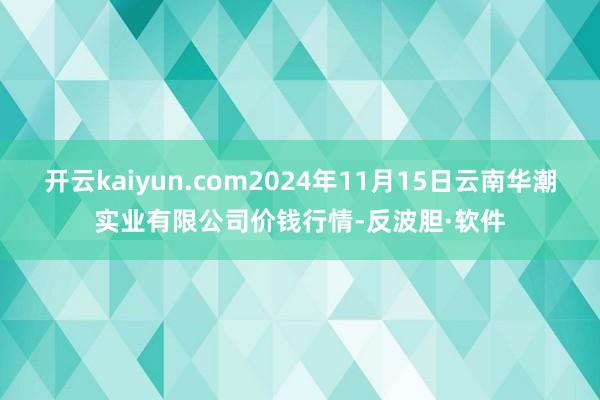 开云kaiyun.com2024年11月15日云南华潮实业有限公司价钱行情-反波胆·软件