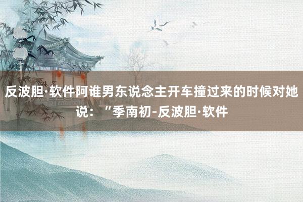 反波胆·软件阿谁男东说念主开车撞过来的时候对她说：“季南初-反波胆·软件