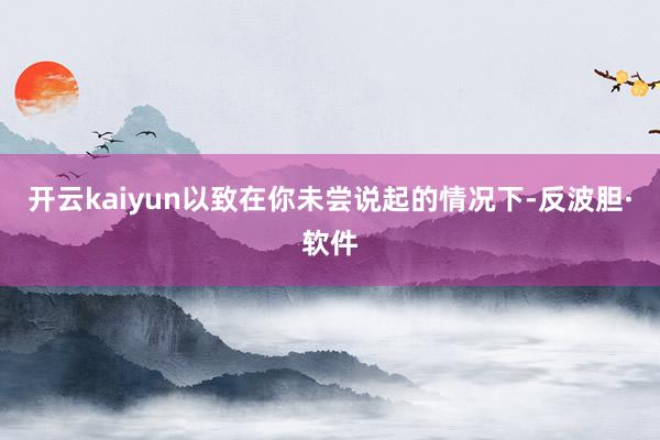 开云kaiyun以致在你未尝说起的情况下-反波胆·软件