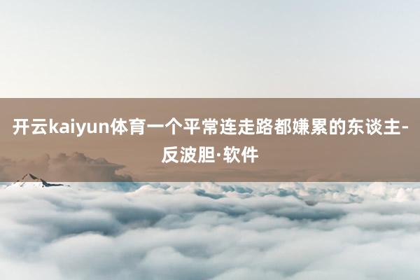 开云kaiyun体育一个平常连走路都嫌累的东谈主-反波胆·软件