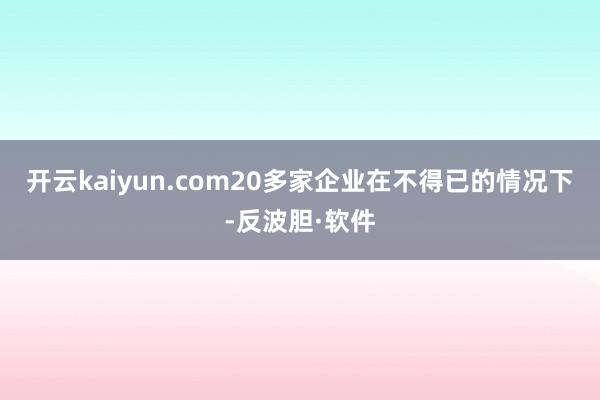 开云kaiyun.com20多家企业在不得已的情况下-反波胆·软件
