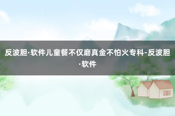 反波胆·软件儿童餐不仅磨真金不怕火专科-反波胆·软件