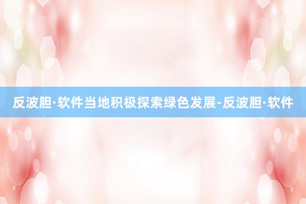 反波胆·软件当地积极探索绿色发展-反波胆·软件