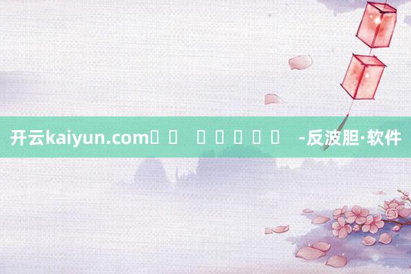 开云kaiyun.com		  					  -反波胆·软件