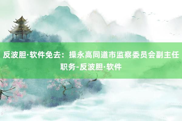 反波胆·软件免去：操永高同道市监察委员会副主任职务-反波胆·软件