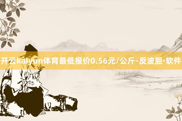 开云kaiyun体育最低报价0.56元/公斤-反波胆·软件