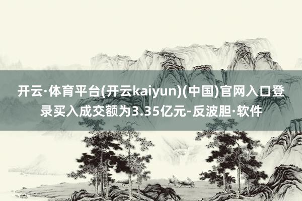 开云·体育平台(开云kaiyun)(中国)官网入口登录买入成交额为3.35亿元-反波胆·软件