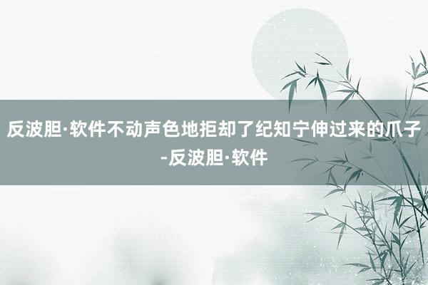 反波胆·软件不动声色地拒却了纪知宁伸过来的爪子-反波胆·软件