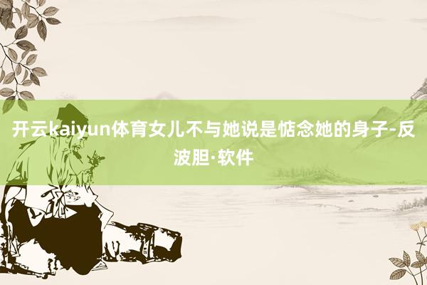 开云kaiyun体育女儿不与她说是惦念她的身子-反波胆·软件
