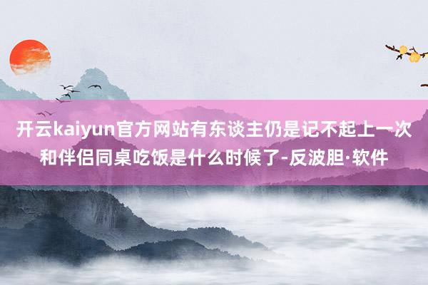 开云kaiyun官方网站有东谈主仍是记不起上一次和伴侣同桌吃饭是什么时候了-反波胆·软件