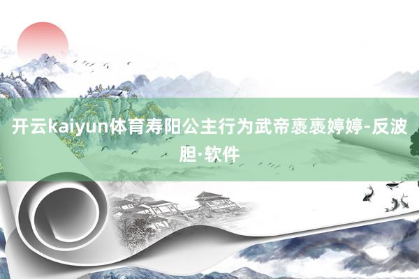 开云kaiyun体育寿阳公主行为武帝褭褭婷婷-反波胆·软件