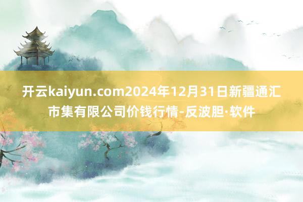 开云kaiyun.com2024年12月31日新疆通汇市集有限公司价钱行情-反波胆·软件