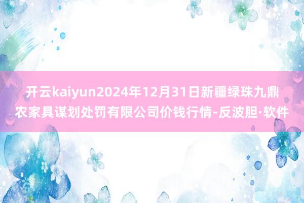 开云kaiyun2024年12月31日新疆绿珠九鼎农家具谋划处罚有限公司价钱行情-反波胆·软件