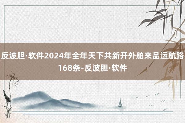 反波胆·软件2024年全年天下共新开外舶来品运航路168条-反波胆·软件