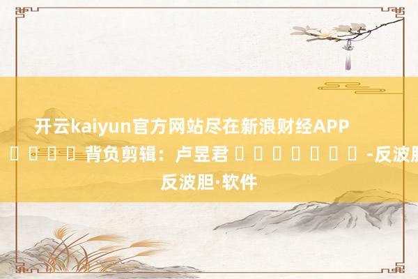 开云kaiyun官方网站尽在新浪财经APP            						背负剪辑：卢昱君 							-反波胆·软件