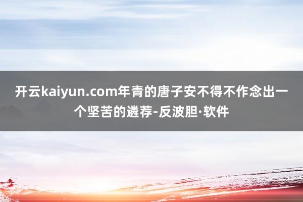 开云kaiyun.com年青的唐子安不得不作念出一个坚苦的遴荐-反波胆·软件
