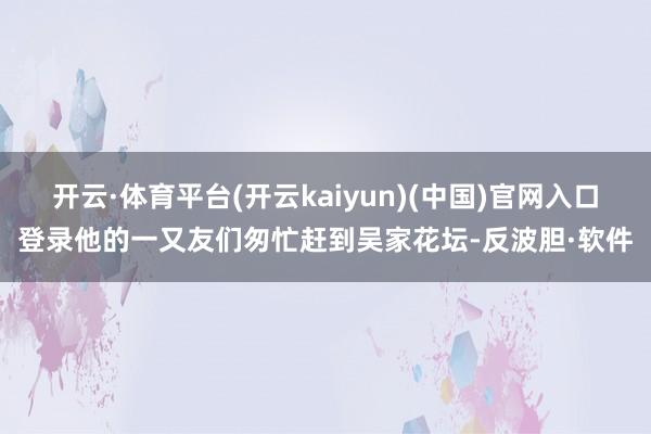 开云·体育平台(开云kaiyun)(中国)官网入口登录他的一又友们匆忙赶到吴家花坛-反波胆·软件