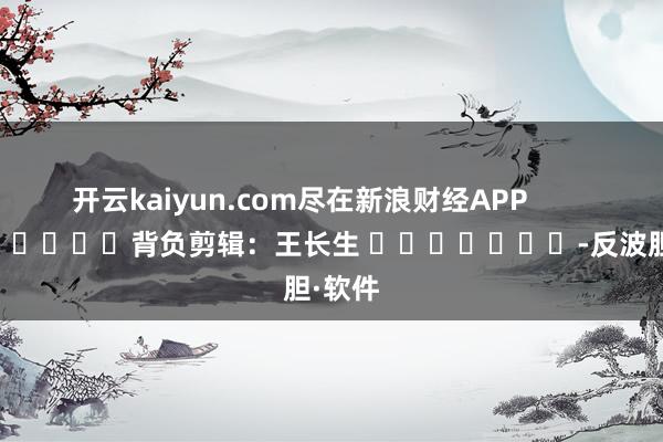 开云kaiyun.com尽在新浪财经APP            						背负剪辑：王长生 							-反波胆·软件