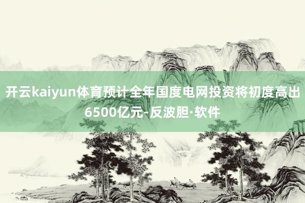 开云kaiyun体育预计全年国度电网投资将初度高出6500亿元-反波胆·软件