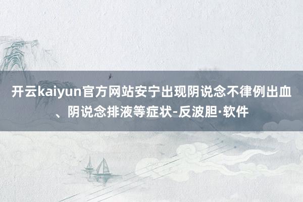 开云kaiyun官方网站安宁出现阴说念不律例出血、阴说念排液等症状-反波胆·软件