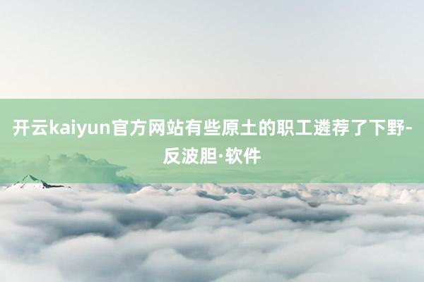 开云kaiyun官方网站有些原土的职工遴荐了下野-反波胆·软件