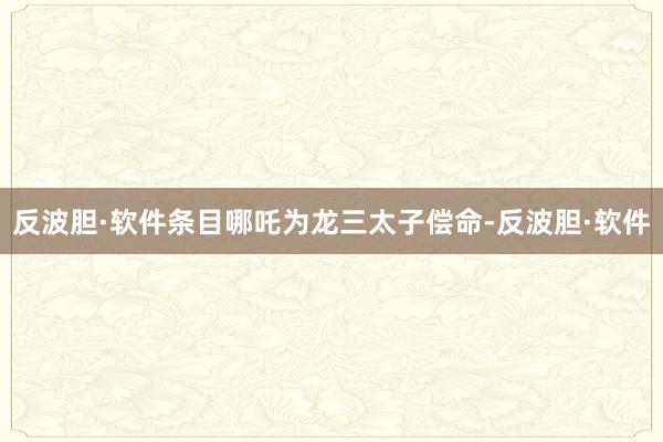 反波胆·软件条目哪吒为龙三太子偿命-反波胆·软件