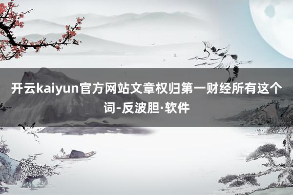 开云kaiyun官方网站文章权归第一财经所有这个词-反波胆·软件