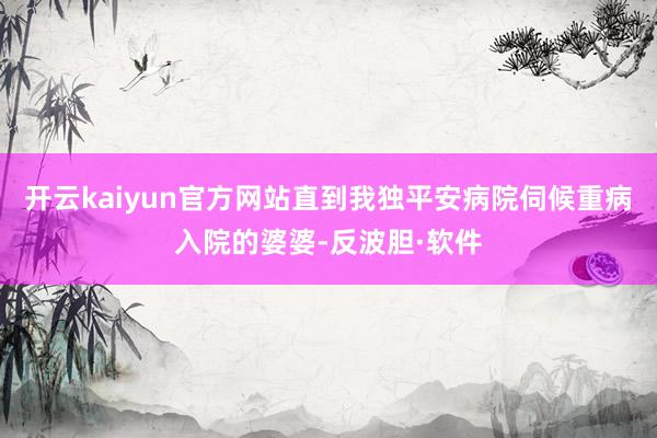 开云kaiyun官方网站直到我独平安病院伺候重病入院的婆婆-反波胆·软件