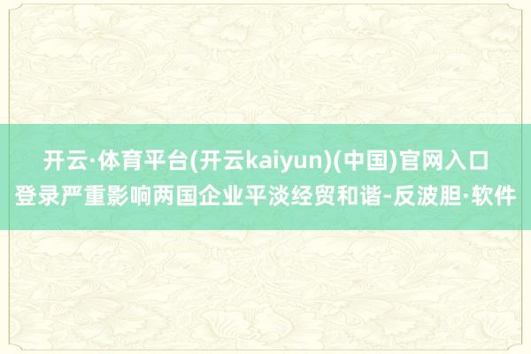 开云·体育平台(开云kaiyun)(中国)官网入口登录严重影响两国企业平淡经贸和谐-反波胆·软件