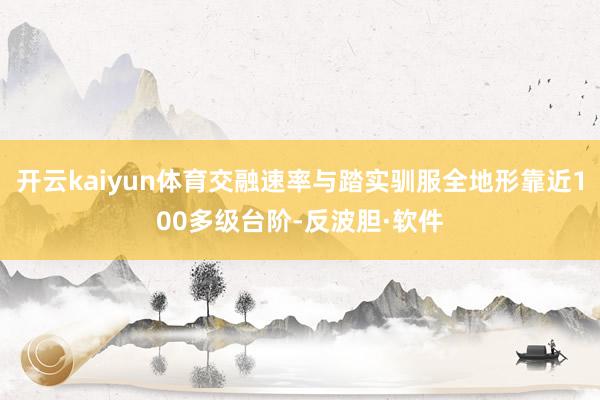 开云kaiyun体育交融速率与踏实驯服全地形靠近100多级台阶-反波胆·软件