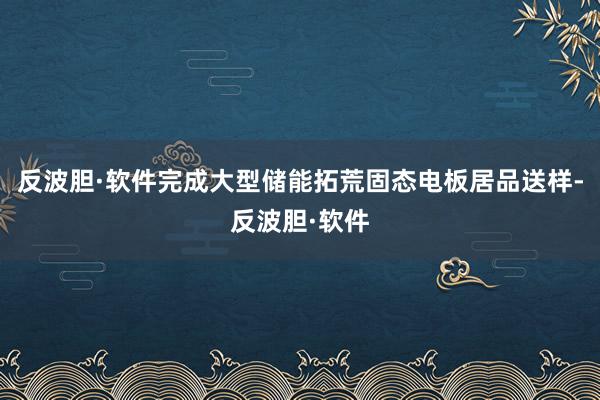 反波胆·软件完成大型储能拓荒固态电板居品送样-反波胆·软件